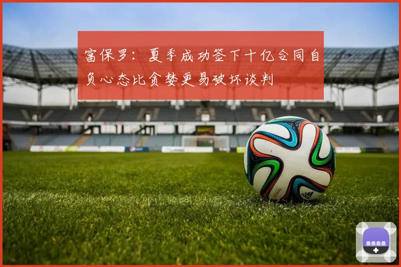 富保罗：夏季成功签下十亿合同自负心态比贪婪更易破坏谈判