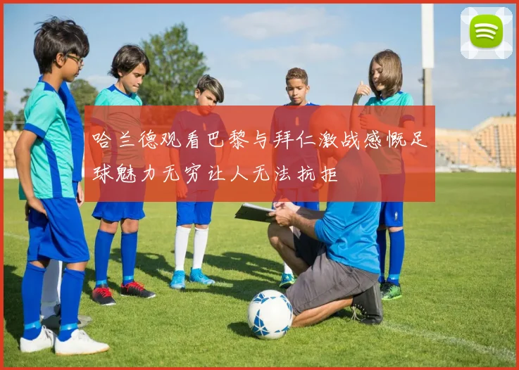 哈兰德观看巴黎与拜仁激战感慨足球魅力无穷让人无法抗拒