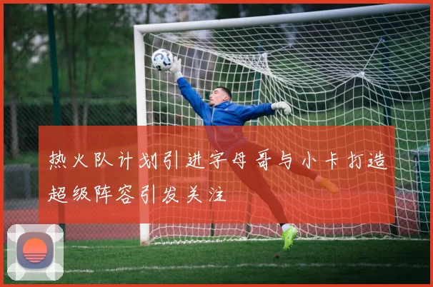 热火队计划引进字母哥与小卡打造超级阵容引发关注