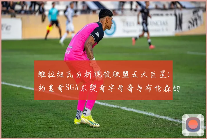 维拉纽瓦分析现役联盟五大巨星：约基奇SGA东契奇字母哥与布伦森的表现与影响