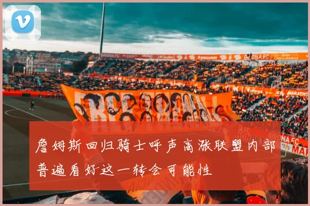 詹姆斯回归骑士呼声高涨联盟内部普遍看好这一转会可能性
