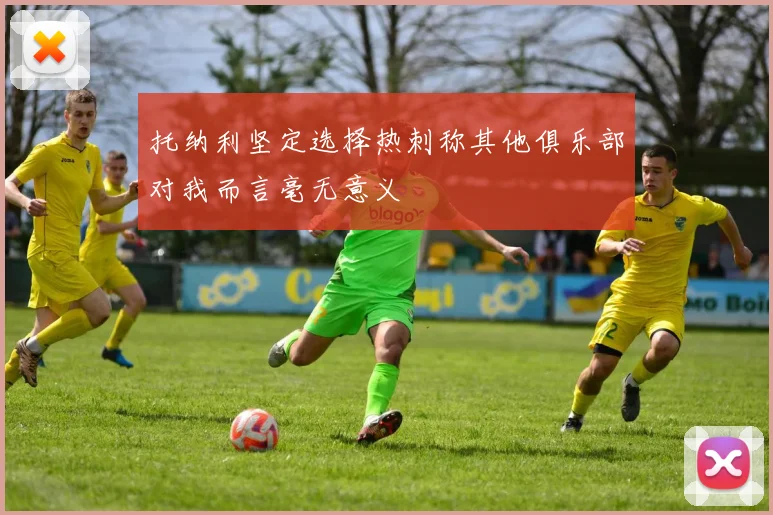 托纳利坚定选择热刺称其他俱乐部对我而言毫无意义