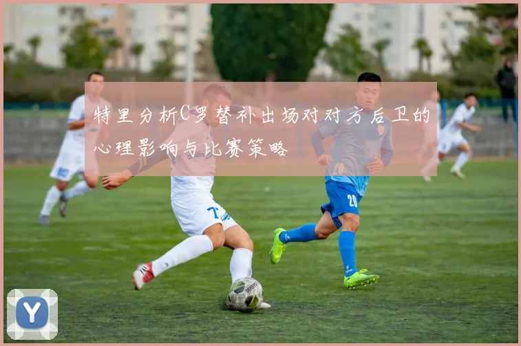 特里分析C罗替补出场对对方后卫的心理影响与比赛策略