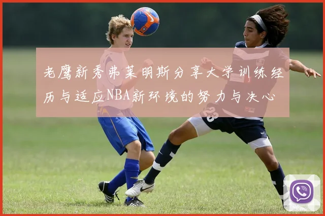老鹰新秀弗莱明斯分享大学训练经历与适应NBA新环境的努力与决心