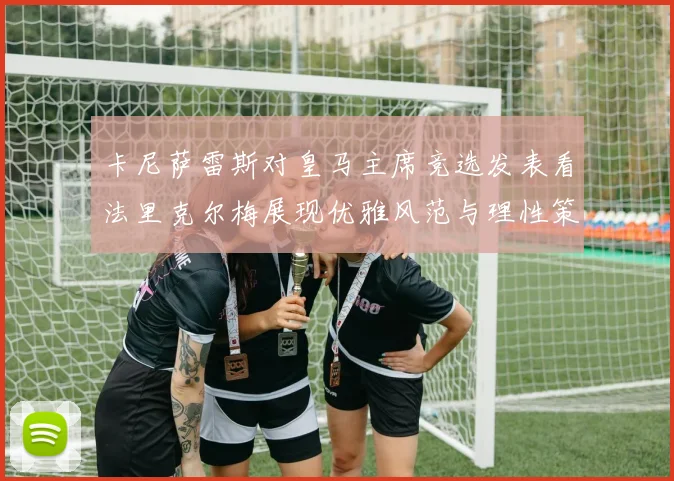 卡尼萨雷斯对皇马主席竞选发表看法里克尔梅展现优雅风范与理性策略