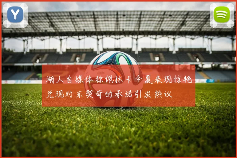 湖人自媒体称佩林卡今夏表现惊艳兑现对东契奇的承诺引发热议