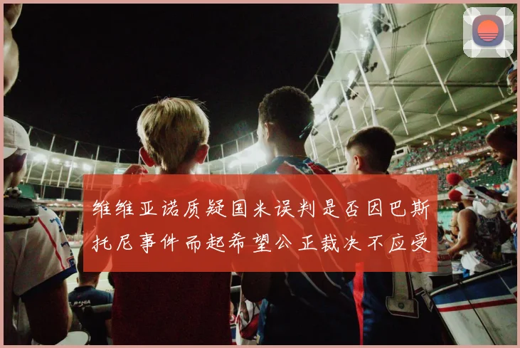 维维亚诺质疑国米误判是否因巴斯托尼事件而起希望公正裁决不应受影响
