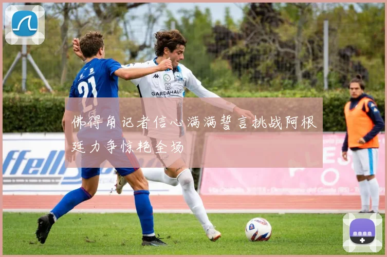 佛得角记者信心满满誓言挑战阿根廷力争惊艳全场