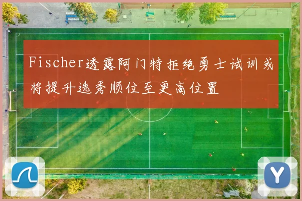 Fischer透露阿门特拒绝勇士试训或将提升选秀顺位至更高位置