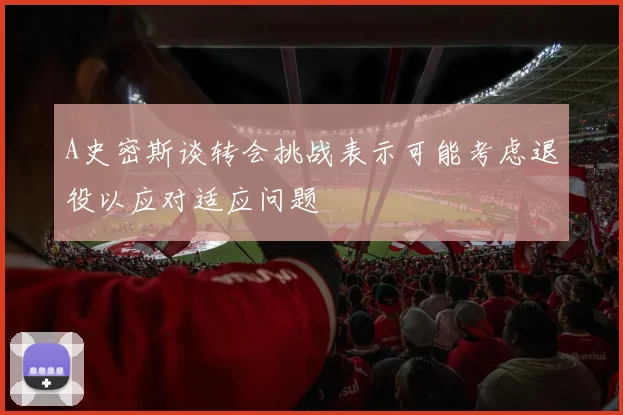 A史密斯谈转会挑战表示可能考虑退役以应对适应问题