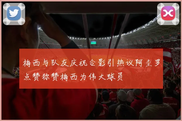 梅西与队友庆祝合影引热议阿圭罗点赞称赞梅西为伟大球员