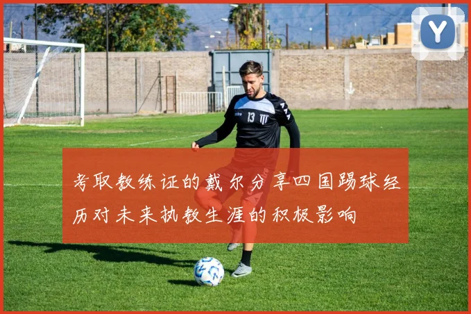 考取教练证的戴尔分享四国踢球经历对未来执教生涯的积极影响