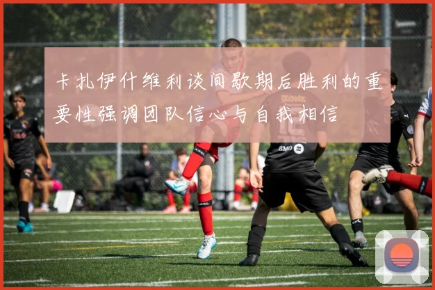 卡扎伊什维利谈间歇期后胜利的重要性强调团队信心与自我相信