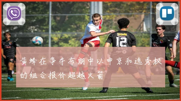 黄蜂在争夺布朗中以申京和选秀权的组合报价超越火箭